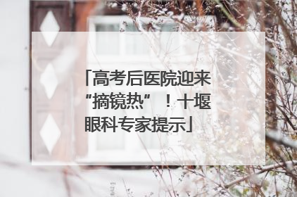 高考后医院迎来“摘镜热”！十堰眼科专家提示