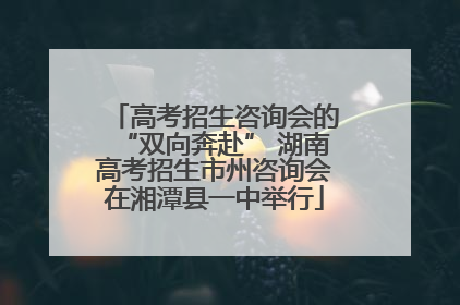 高考招生咨询会的“双向奔赴” 湖南高考招生市州咨询会在湘潭县一中举行