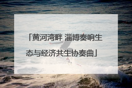 黄河湾畔 淄博奏响生态与经济共生协奏曲