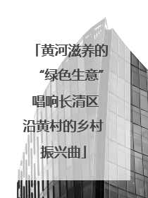 黄河滋养的“绿色生意” 唱响长清区沿黄村的乡村振兴曲