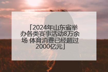 2024年山东省举办各类赛事活动8万余场 体育消费已经超过2000亿元
