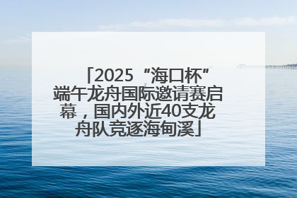2025“海口杯”端午龙舟国际邀请赛启幕，国内外近40支龙舟队竞逐海甸溪