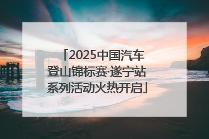 2025中国汽车登山锦标赛·遂宁站系列活动火热开启