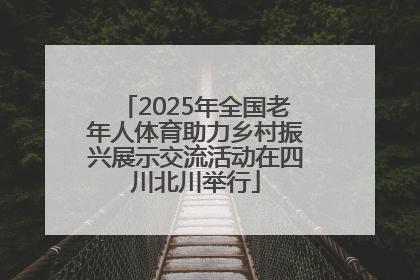 2025年全国老年人体育助力乡村振兴展示交流活动在四川北川举行