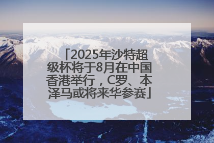 2025年沙特超级杯将于8月在中国香港举行，C罗、本泽马或将来华参赛