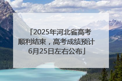 2025年河北省高考顺利结束，高考成绩预计6月25日左右公布