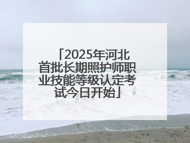 2025年河北首批长期照护师职业技能等级认定考试今日开始