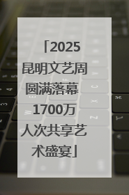 2025昆明文艺周圆满落幕 1700万人次共享艺术盛宴