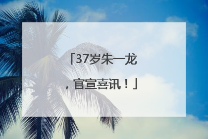 37岁朱一龙，官宣喜讯！