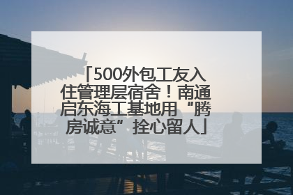 500外包工友入住管理层宿舍！南通启东海工基地用“腾房诚意”拴心留人