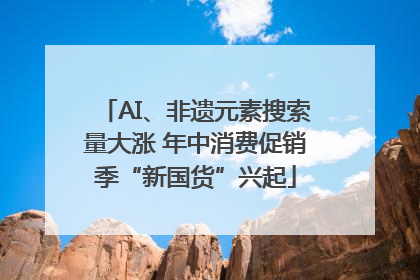 AI、非遗元素搜索量大涨 年中消费促销季“新国货”兴起