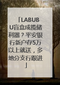LABUBU盲盒成揽储利器？平安银行新户存5万以上就送，多地分支行跟进